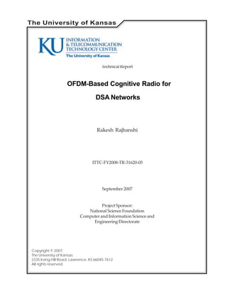 OFDM-Based Cognitive Radio for
DSA Networks
Rakesh Rajbanshi
ITTC-FY2008-TR-31620-05
September 2007
Copyright © 2007:
The University of Kansas
2335 Irving Hill Road, Lawrence, KS 66045-7612
All rights reserved.
Project Sponsor:
National Science Foundation
Computer and Information Science and
EngineeringDirectorate
TechnicalReport
The University of Kansas
 