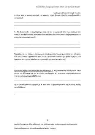 Επανάληψη των γεωμετρικών τόπων των κωνικών τομών
Μαθηματικά Κατεύθυνσης Β΄Λυκείου
4. Ποιο απο τα χαρακτηριστικά της κωνικής τομής λείπει ; Πως θα συμπληρωθεί η
κατασκευή.
........................................................................................................................................
........................................................................................................................................
.
5. Να διατυπωθεί το συμπέρασμα σας για τον γεωμετρικό τόπο των κέντρων των
κύκλων που εφάπτονται σε κύκλο και ευθεία και να αναφερθούν τα χαρακτηριστικά
στοιχεία της κωνικής τομής.
........................................................................................................................................
........................................................................................................................................
........................................................................................................................................
...
Να γράψετε την εξίσωση της κωνικής τομής για τον γεωμετρικό τόπο των κέντρων
των κύκλων που εφάπτονται στον κύκλο C1 και την ευθεία b (με βάση τις τιμές των
δρομέων που έχουν δοθεί στην περιγραφή της γεωμ.κατασκευής).
........................................................................................................................................
.
Ερωτήσεις προς διερεύνηση και πειραματισμό i) Αν μετατοπιστεί το σημείο Κ κατά
μήκος του άξονα χχ΄(με την μεταβολή του δρομέα α) , ποιο απο τα χαρακτηριστικά
της κωνικής τομής μεταβάλλεται ;
……………………………………………………………………………………………………………………………………
ii) Αν μεταβληθούν οι δρομείς ε, R ποιο απο τα χαρακτηριστικά της κωνικής τομής
μεταβάλλεται;
........................................................................................................................................
.
2
Αργύρη Παναγιώτα, ΜSc Διδακτικής των Μαθηματικών και Οικονομικών Μαθηματικών
Πρότυπο Πειρματικό Λύκειο Ευαγγελικής Σχολής Σμύρνης
 