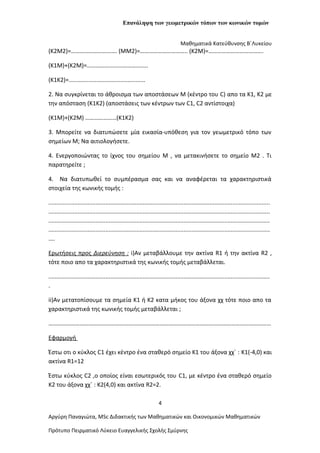 Επανάληψη των γεωμετρικών τόπων των κωνικών τομών
Μαθηματικά Κατεύθυνσης Β΄Λυκείου
(K2M2)=…………………………. (MM2)=………………………….. (K2M)=……………………………….
(K1M)+(K2M)=…………………………………..
(Κ1Κ2)=...............................................
2. Να συγκρίνεται το άθροισμα των αποστάσεων M (κέντρο του C) απο τα Κ1, Κ2 με
την απόσταση (K1K2) (αποστάσεις των κέντρων των C1, C2 αντίστοιχα)
(K1M)+(K2M) …………………(K1K2)
3. Μπορείτε να διατυπώσετε μία εικασία-υπόθεση για τον γεωμετρικό τόπο των
σημείων Μ; Να αιτιολογήσετε.
4. Ενεργοποιώντας το ίχνος του σημείου Μ , να μετακινήσετε το σημείο Μ2 . Τι
παρατηρείτε ;
4. Να διατυπωθεί το συμπέρασμα σας και να αναφέρεται τα χαρακτηριστικά
στοιχεία της κωνικής τομής :
........................................................................................................................................
........................................................................................................................................
........................................................................................................................................
........................................................................................................................................
....
Ερωτήσεις προς Διερεύνηση : i)Αν μεταβάλλουμε την ακτίνα R1 ή την ακτίνα R2 ,
τότε ποιο απο τα χαρακτηριστικά της κωνικής τομής μεταβάλλεται.
........................................................................................................................................
.
ii)Αν μετατοπίσουμε τα σημεία Κ1 ή Κ2 κατα μήκος του άξονα χχ τότε ποιο απο τα
χαρακτηριστικά της κωνικής τομής μεταβάλλεται ;
……………………………………………………………………………………………………………………………………
Εφαρμογή
Έστω οτι ο κύκλος C1 έχει κέντρο ένα σταθερό σημείο Κ1 του άξονα χχ΄ : K1(-4,0) και
ακτίνα R1=12
Έστω κύκλος C2 ,ο οποίος είναι εσωτερικός του C1, με κέντρο ένα σταθερό σημείο
Κ2 του άξονα χχ΄ : K2(4,0) και ακτίνα R2=2.
4
Αργύρη Παναγιώτα, ΜSc Διδακτικής των Μαθηματικών και Οικονομικών Μαθηματικών
Πρότυπο Πειρματικό Λύκειο Ευαγγελικής Σχολής Σμύρνης
 
