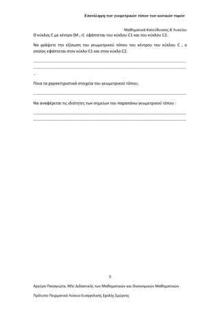 Επανάληψη των γεωμετρικών τόπων των κωνικών τομών
Μαθηματικά Κατεύθυνσης Β΄Λυκείου
Ο κύκλος C με κέντρο (Μ , r) εφάπτεται του κύκλου C1 και του κύκλου C2.
Να γράψετε την εξίσωση του γεωμετρικού τόπου του κέντρου του κύκλου C , ο
οποίος εφάπτεται στον κύκλο C1 και στον κύκλο C2.
........................................................................................................................................
........................................................................................................................................
..
Ποια τα χαρακτηριστικά στοιχεία του γεωμετρικού τόπου;
……………………………………………………………………………………………………………………………………
Nα αναφέρεται τις ιδιότητες των σημείων του παραπάνω γεωμετρικού τόπου :
……………………………………………………………………………………………………………………………………
……………………………………………………………………………………………………………………………………
5
Αργύρη Παναγιώτα, ΜSc Διδακτικής των Μαθηματικών και Οικονομικών Μαθηματικών
Πρότυπο Πειρματικό Λύκειο Ευαγγελικής Σχολής Σμύρνης
 