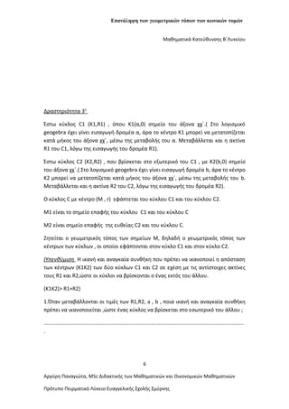 Επανάληψη των γεωμετρικών τόπων των κωνικών τομών
Μαθηματικά Κατεύθυνσης Β΄Λυκείου
Δραστηριότητα 3η
Έστω κύκλος C1 (K1,R1) , όπου Κ1(α,0) σημείο του άξονα χχ΄.( Στο λογισμικό
geogebra έχει γίνει εισαγωγή δρομέα α, άρα το κέντρο Κ1 μπορεί να μετατοπίζεται
κατά μήκος του άξονα χχ΄, μέσω της μεταβολής του α. Μεταβάλλεται και η ακτίνα
R1 του C1, λόγω της εισαγωγής του δρομέα R1).
Έστω κύκλος C2 (K2,R2) , που βρίσκεται στο εξωτερικό του C1 , με Κ2(b,0) σημείο
του άξονα χχ΄.( Στο λογισμικό geogebra έχει γίνει εισαγωγή δρομέα b, άρα το κέντρο
Κ2 μπορεί να μετατοπίζεται κατά μήκος του άξονα χχ΄, μέσω της μεταβολής του b.
Μεταβάλλεται και η ακτίνα R2 του C2, λόγω της εισαγωγής του δρομέα R2).
Ο κύκλος C με κέντρο (Μ , r) εφάπτεται του κύκλου C1 και του κύκλου C2.
Μ1 είναι το σημείο επαφής του κύκλου C1 και του κύκλου C
Μ2 είναι σημείο επαφής της ευθείας C2 και του κύκλου C.
Ζητείται ο γεωμετρικός τόπος των σημείων Μ, δηλαδή ο γεωμετρικός τόπος των
κέντρων των κύκλων , οι οποίοι εφάπτονται στον κύκλο C1 και στον κύκλο C2.
(Υπενθύμιση Η ικανή και αναγκαία συνθήκη που πρέπει να ικανοποιεί η απόσταση
των κέντρων (Κ1Κ2) των δύο κύκλων C1 και C2 σε εχέση με τις αντίστοιχες ακτίνες
τους R1 και R2,ώστε οι κύκλοι να βρίσκονται ο ένας εκτός του άλλου.
(K1K2)> R1+R2)
1.Όταν μεταβάλλονται οι τιμές των R1,R2, a , b , ποια ικανή και αναγκαία συνθήκη
πρέπει να ικανοποιείται ,ώστε ένας κύκλος να βρίσκεται στο εσωτερικό του άλλου ;
........................................................................................................................................
.
6
Αργύρη Παναγιώτα, ΜSc Διδακτικής των Μαθηματικών και Οικονομικών Μαθηματικών
Πρότυπο Πειρματικό Λύκειο Ευαγγελικής Σχολής Σμύρνης
 