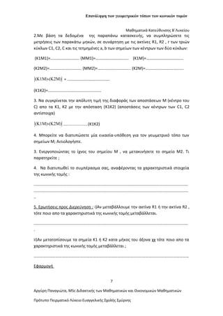 Επανάληψη των γεωμετρικών τόπων των κωνικών τομών
Μαθηματικά Κατεύθυνσης Β΄Λυκείου
2.Με βάση τα δεδομένα της παραπάνω κατασκευής, να συμπληρώσετε τις
μετρήσεις των παρακάτω μηκών, σε συνάρτηση με τις ακτίνες R1, R2 , r των τριών
κύκλων C1, C2, C και τις τετμημένες a, b των σημείων των κέντρων των δύο κύκλων:
(K1Μ1)=………………………. (MΜ1)=………………………….. (K1M)=………………………………
(K2Μ2)=…………………………. (MΜ2)=………………………….. (K2M)=……………………………….
(K1M)-(K2M) = …………………………………..
(Κ1Κ2)=...............................................
3. Να συγκρίνεται την απόλυτη τιμή της διαφοράς των αποστάσεων M (κέντρο του
C) απο τα Κ1, Κ2 με την απόσταση (K1K2) (αποστάσεις των κέντρων των C1, C2
αντίστοιχα)
(K1M)-(K2M) ........................(Κ1Κ2)
4. Μπορείτε να διατυπώσετε μία εικασία-υπόθεση για τον γεωμετρικό τόπο των
σημείων Μ; Αιτιολογήστε.
3. Ενεργοποιώντας το ίχνος του σημείου Μ , να μετακινήσετε το σημείο Μ2. Τι
παρατηρείτε ;
4. Να διατυπωθεί το συμπέρασμα σας, αναφέροντας τα χαρακτηριστικά στοιχεία
της κωνικής τομής :
........................................................................................................................................
........................................................................................................................................
..
5. Ερωτήσεις προς Διερεύνηση : i)Αν μεταβάλλουμε την ακτίνα R1 ή την ακτίνα R2 ,
τότε ποιο απο τα χαρακτηριστικά της κωνικής τομής μεταβάλλεται.
........................................................................................................................................
.
ii)Αν μετατοπίσουμε τα σημεία Κ1 ή Κ2 κατα μήκος του άξονα χχ τότε ποιο απο τα
χαρακτηριστικά της κωνικής τομής μεταβάλλεται ;
……………………………………………………………………………………………………………………………………
Εφαρμογή
7
Αργύρη Παναγιώτα, ΜSc Διδακτικής των Μαθηματικών και Οικονομικών Μαθηματικών
Πρότυπο Πειρματικό Λύκειο Ευαγγελικής Σχολής Σμύρνης
 