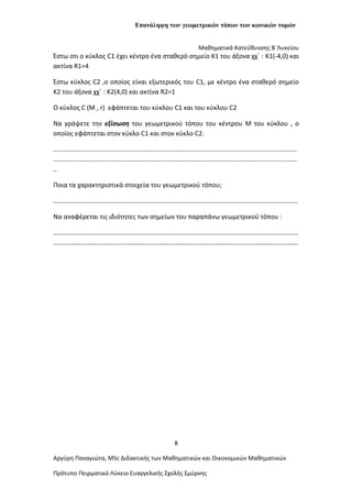 Επανάληψη των γεωμετρικών τόπων των κωνικών τομών
Μαθηματικά Κατεύθυνσης Β΄Λυκείου
Έστω οτι ο κύκλος C1 έχει κέντρο ένα σταθερό σημείο Κ1 του άξονα χχ΄ : K1(-4,0) και
ακτίνα R1=4
Έστω κύκλος C2 ,ο οποίος είναι εξωτερικός του C1, με κέντρο ένα σταθερό σημείο
Κ2 του άξονα χχ΄ : K2(4,0) και ακτίνα R2=1
Ο κύκλος C (Μ , r) εφάπτεται του κύκλου C1 και του κύκλου C2
Να γράψετε την εξίσωση του γεωμετρικού τόπου του κέντρου M του κύκλου , ο
οποίος εφάπτεται στον κύκλο C1 και στον κύκλο C2.
........................................................................................................................................
........................................................................................................................................
..
Ποια τα χαρακτηριστικά στοιχεία του γεωμετρικού τόπου;
……………………………………………………………………………………………………………………………………
Nα αναφέρεται τις ιδιότητες των σημείων του παραπάνω γεωμετρικού τόπου :
……………………………………………………………………………………………………………………………………
……………………………………………………………………………………………………………………………………
8
Αργύρη Παναγιώτα, ΜSc Διδακτικής των Μαθηματικών και Οικονομικών Μαθηματικών
Πρότυπο Πειρματικό Λύκειο Ευαγγελικής Σχολής Σμύρνης
 