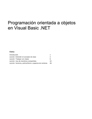 Programación orientada a objetos
en Visual Basic .NET
Índice
Introducción 1
Lección: Entender el concepto de clase 2
Lección: Trabajar con clases 8
Lección: Uso de miembros compartidos 22
Lección: herencia, polimorfismo y espacios de nombres 28
 