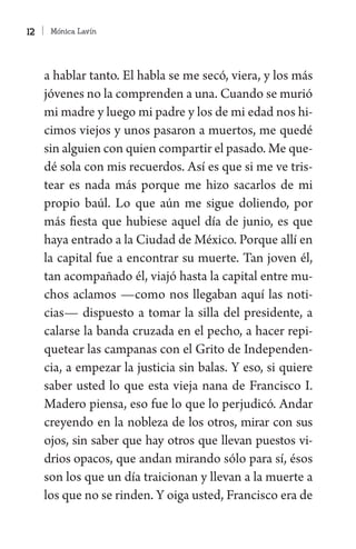 Mónica Lavín12
a hablar tanto. El habla se me secó, viera, y los más
jóvenes no la comprenden a una. Cuando se murió
mi madre y luego mi padre y los de mi edad nos hi-
cimos viejos y unos pasaron a muertos, me quedé
sin alguien con quien compartir el pasado. Me que-
dé sola con mis recuerdos. Así es que si me ve tris-
tear es nada más porque me hizo sacarlos de mi
propio baúl. Lo que aún me sigue doliendo, por
más fiesta que hubiese aquel día de junio, es que
haya entrado a la Ciudad de México. Porque allí en
la capital fue a encontrar su muerte. Tan joven él,
tan acompañado él, viajó hasta la capital entre mu-
chos aclamos —como nos llegaban aquí las noti-
cias— dispuesto a tomar la silla del presidente, a
calarse la banda cruzada en el pecho, a hacer repi-
quetear las campanas con el Grito de Independen-
cia, a empezar la justicia sin balas. Y eso, si quiere
saber usted lo que esta vieja nana de Francisco I.
Madero piensa, eso fue lo que lo perjudicó. Andar
creyendo en la nobleza de los otros, mirar con sus
ojos, sin saber que hay otros que llevan puestos vi-
drios opacos, que andan mirando sólo para sí, ésos
son los que un día traicionan y llevan a la muerte a
los que no se rinden. Y oiga usted, Francisco era de
 