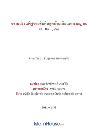  
 
ความประเสริฐของสิบคืนสุดทายเดือนเราะมะฎอน
[ ไทย – Thai – ‫] ﺗﺎﻳﻼﻧﺪي‬  
 
ดร.อะมีน บิน อับดุลลอฮฺ อัช-ชะกอวีย
 
แปลโดย : แวมูฮัมหมัดซาบรี แวยะโกะ
ตรวจทานโดย : ซุฟอัม อุษมาน 
ที่มา : หนังสือ อัด-ดุร็อรฺ อัล-มุนตะกอฮฺ มิน อัล-กะลีมาต อัล-มุลกอฮฺ
2011 – 1432 
 
 
 
 