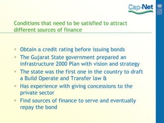 Conditions that need to be satisfied to attract
different sources of finance
 Obtain a credit rating before issuing bonds
 The Gujarat State government prepared an
infrastructure 2000 Plan with vision and strategy
 The state was the first one in the country to draft
a Build Operate and Transfer law &
 Has experience with giving concessions to the
private sector
 Find sources of finance to serve and eventually
repay the bond
 
