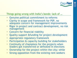 Things going wrong with India’s bonds: lack of …
 Genuine political commitment to reforms
 Clarity in scope and framework for PSP, no
adequate concern for management improvements
 Rigor in project and contract development, no risk
management
 Concern for financial viability
 Quality support &funding for project development
 Appropriate regulatory framework
 Participation & capacity building for stakeholders
 Continuity of champions for the projects when
leaders got transferred or defeated in elections
 Ownership for the project within the city; while
 Strong opposition from the existing rent seekers
 