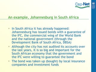 An example, Johannesburg in South Africa
 In South Africa it has already happened:
Johannesburg has issued bonds with a guarantee of
the IFC, the commercial wing of the World Bank
and the national government (through the
Development Bank of South Africa, DBSA)
 Although the city has not audited its accounts over
the last years, it is so big and important for the
South African economy that the government and
the IFC were willing to guarantee the bond
 The bond was taken up (bought) by local insurance
companies and investment funds
 