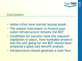 Conclusions
 Indian cities have started issuing bonds
 The easiest instrument to finance your
water infrastructure remains the BOT
 Conditions for success: have the required
legislation in place, have bankable projects
and the unit going for the BOT should have
prepared a good cost benefit analysis
 Infrastructure should generate a cash flow
 