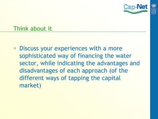 Think about it
 Discuss your experiences with a more
sophisticated way of financing the water
sector, while indicating the advantages and
disadvantages of each approach (of the
different ways of tapping the capital
market)
 