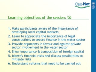 Learning objectives of the session: to
1. Make participants aware of the importance of
developing local capital markets
2. Learn to appreciate the importance of legal
constructions to secure finance in the water sector
3. Provide arguments in favour and against private
sector involvement in the water sector
4. Show importance & composition of foreign capital
5. Identify financial risks and discuss possibilities to
mitigate risks
6. Understand reforms that need to be carried out
 