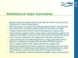 Definitions of major instruments
 Bonds a fixed term debt with a fixed rate of interest and a priority
treatment in case of bankruptcy
 BOT the project is carried out with (foreign) partners who operate
the facility (for example a power plant) for 25 years or longer
 Capital market place where demand &supply for capital meet
 International capital market: place where international suppliers of
capital are brought in contact with international demand for capital
 Joint venture instrument of cooperation between enterprises
 Legal instruments for obtaining finance a legal agreement which
sets out conditions of cooperation between different parties
 Local capital market local capital demand & supply meet
 Municipal development fund is a pool of money operated at a level
above that of the individual municipality, for investments in urban
infrastructure, services and enterprise through municipality
 PPPs a co-operative ventures between a public entity and a private
 