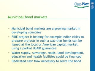 Municipal bond markets
 Municipal bond markets are a growing market in
developing countries
 FIRE project is helping for example Indian cities to
prepare projects in such a way that bonds can be
issued at the local or American capital market,
using a partial USAID guarantee
 Water supply, sewerage, roads, land development,
education and health facilities could be financed
 Dedicated cash flow necessary to serve the bond
 