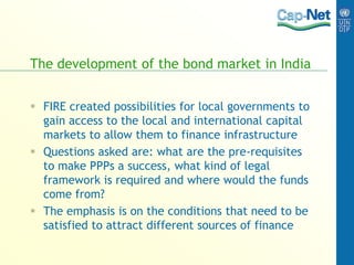 The development of the bond market in India
 FIRE created possibilities for local governments to
gain access to the local and international capital
markets to allow them to finance infrastructure
 Questions asked are: what are the pre-requisites
to make PPPs a success, what kind of legal
framework is required and where would the funds
come from?
 The emphasis is on the conditions that need to be
satisfied to attract different sources of finance
 