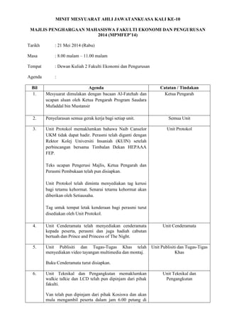 MINIT MESYUARAT AHLI JAWATANKUASA KALI KE-10
MAJLIS PENGHARGAAN MAHASISWA FAKULTI EKONOMI DAN PENGURUSAN
2014 (MPMFEP’14)
Tarikh : 21 Mei 2014 (Rabu)
Masa : 8.00 malam – 11.00 malam
Tempat : Dewan Kuliah 2 Fakulti Ekonomi dan Pengurusan
Agenda :
Bil Agenda Catatan / Tindakan
1. Mesyuarat dimulakan dengan bacaan Al-Fatehah dan
ucapan aluan oleh Ketua Pengarah Program Saudara
Mufaddal bin Mustansir
Ketua Pengarah
2. Penyelarasan semua gerak kerja bagi setiap unit. Semua Unit
3. Unit Protokol memaklumkan bahawa Naib Canselor
UKM tidak dapat hadir. Perasmi telah diganti dengan
Rektor Kolej Universiti Insaniah (KUIN) setelah
perbincangan bersama Timbalan Dekan HEPAAA
FEP.
Teks ucapan Pengerusi Majlis, Ketua Pengarah dan
Perasmi Pembukaan telah pun disiapkan.
Unit Protokol telah diminta menyediakan tag kerusi
bagi tetamu kehormat. Senarai tetamu kehormat akan
diberikan oleh Setiausaha.
Tag untuk tempat letak kenderaan bagi perasmi turut
disediakan oleh Unit Protokol.
Unit Protokol
4. Unit Cenderamata telah menyediakan cenderamata
kepada peserta, perasmi dan juga hadiah cabutan
bertuah dan Prince and Princess of The Night.
Unit Cenderamata
5. Unit Publisiti dan Tugas-Tugas Khas telah
menyediakan video tayangan multimedia dan montaj.
Buku Cenderamata turut disiapkan.
Unit Publisiti dan Tugas-Tigas
Khas
6. Unit Teknikal dan Pengangkutan memaklumkan
walkie talkie dan LCD telah pun dipinjam dari pihak
fakulti.
Van telah pun dipinjam dari pihak Kosiswa dan akan
mula mengambil peserta dalam jam 6.00 petang di
Unit Teknikal dan
Pengangkutan
 