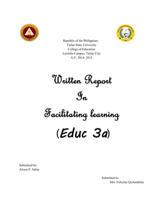 Republic of the Philippines
Tarlac State University
College of Education
Lucinda Campus, Tarlac City
A.Y. 2014- 2015
Written Report
In
Facilitating learning
(Educ 3a)
Submitted by:
Alison P. Salita
Submitted to:
Mrs. Felicitas Quilondrino
 