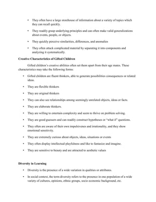 • They often have a large storehouse of information about a variety of topics which
they can recall quickly.
• They readily grasp underlying principles and can often make valid generalizations
about events, people, or objects.
• They quickly perceive similarities, differences, and anomalies
• They often attack complicated material by separating it into components and
analyzing it systematically.
Creative Characteristics of Gifted Children
Gifted children’s creative abilities often set them apart from their age mates. These
characteristics may take the following forms:
• Gifted children are fluent thinkers, able to generate possibilities consequences or related
ideas.
• They are flexible thinkers
• They are original thinkers
• They can also see relationships among seemingly unrelated objects, ideas or facts.
• They are elaborate thinkers.
• They are willing to entertain complexity and seem to thrive on problem solving.
• They are good guessers and can readily construct hypotheses or “what if” questions.
• They often are aware of their own impulsivenes and irrationality, and they show
emotional sensitivity.
• They are extremely curious about objects, ideas, situations or events
• They often display intellectual playfulness and like to fantasize and imagine.
• They are sensitive to beauty and are attracted to aesthetic values
Diversity in Learning
• Diversity is the presence of a wide variation in qualities or attributes.
• In social context, the term diversity refers to the presence in one population of a wide
variety of cultures, opinions, ethnic groups, socio economic background, etc.
 