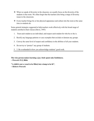  When we speak of diversity in the classrom, we usually focus on the diversity of the
students in the room. We often forget that the teachers also bring a range of diversity
issues to the classroom.
 Every teacher brings his or her physical appearance and culture into the room at the same
time as students do.
Some general strategies suggested to help teachers work effectively with the broad range of
students enrolled in their classes (Davis, 1993)
1. Treat each student as an individual, and respect each student for who he or she is.
2. Rectify any language patterns or case examples that exclude or demean any groups.
3. Convey the same level of respect and confidence in the abilities of all your students.
4. Do not try to “protect” any group of students.
5. 5. Be evenhanded in how you acknowledge students’ good work.
The wise person makes learning a joy; fools spout only foolishness.
~ Proverb 15:2, Bible
"A child is not a vessel to be filled, but a lamp to be lit".
~ Hebrew Proverb
 