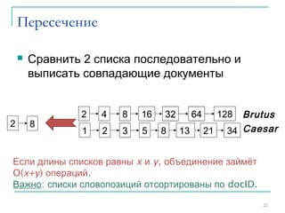 Пересечение
 Сравнить 2 списка последовательно и
выписать совпадающие документы
22
34
1282 4 8 16 32 64
1 2 3 5 8 13 21
128
34
2 4 8 16 32 64
1 2 3 5 8 13 21
Brutus
Caesar
2 8
Если длины списков равны x и y, объединение займёт
O(x+y) операций.
Важно: списки словопозиций отсортированы по docID.
Sec. 1.3
 