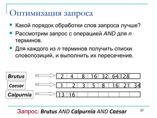 Оптимизация запроса
 Какой порядок обработки слов запроса лучше?
 Рассмотрим запрос с операцией AND для n
терминов.
 Для каждого из n терминов получить списки
словопозиций, и выполнить их пересечение.
Brutus
Caesar
Calpurnia
1 2 3 5 8 16 21 34
2 4 8 16 32 64 128
13 16
Запрос: Brutus AND Calpurnia AND Caesar 27
Sec. 1.3
 