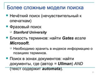Более сложные модели поиска
 Нечёткий поиск (нечувствительный к
опечаткам)
 Фразовый поиск
 Stanford University
 Близость терминов: найти Gates возле
Microsoft.
 Необходимо хранить в индексе информацию о
позициях терминов.
 Поиск в зонах документов: найти
документы, где (автор = Ullman) AND
(текст содержит automata).
31
 