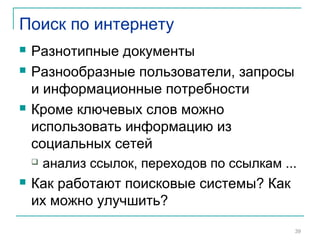Поиск по интернету
 Разнотипные документы
 Разнообразные пользователи, запросы
и информационные потребности
 Кроме ключевых слов можно
использовать информацию из
социальных сетей
 анализ ссылок, переходов по ссылкам ...
 Как работают поисковые системы? Как
их можно улучшить?
39
 