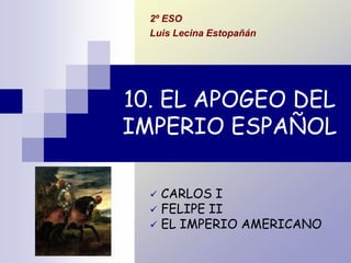 10. EL APOGEO DEL
IMPERIO ESPAÑOL
 CARLOS I
 FELIPE II
 EL IMPERIO AMERICANO
2º ESO
Luis Lecina Estopañán
 