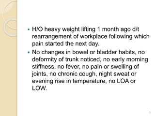  H/O heavy weight lifting 1 month ago d/t
rearrangement of workplace following which
pain started the next day.
 No changes in bowel or bladder habits, no
deformity of trunk noticed, no early morning
stiffness, no fever, no pain or swelling of
joints, no chronic cough, night sweat or
evening rise in temperature, no LOA or
LOW.
3
 