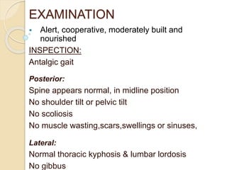 EXAMINATION
• Alert, cooperative, moderately built and
nourished
INSPECTION:
Antalgic gait
Posterior:
Spine appears normal, in midline position
No shoulder tilt or pelvic tilt
No scoliosis
No muscle wasting,scars,swellings or sinuses,
Lateral:
Normal thoracic kyphosis & lumbar lordosis
No gibbus
 