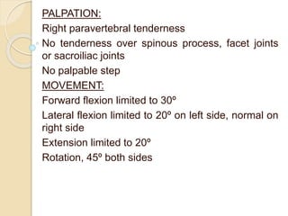 PALPATION:
Right paravertebral tenderness
No tenderness over spinous process, facet joints
or sacroiliac joints
No palpable step
MOVEMENT:
Forward flexion limited to 30º
Lateral flexion limited to 20º on left side, normal on
right side
Extension limited to 20º
Rotation, 45º both sides
 