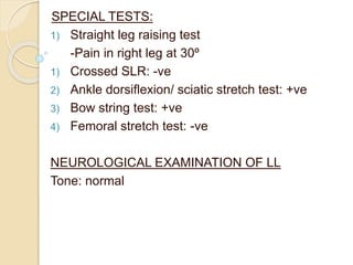SPECIAL TESTS:
1) Straight leg raising test
-Pain in right leg at 30º
1) Crossed SLR: -ve
2) Ankle dorsiflexion/ sciatic stretch test: +ve
3) Bow string test: +ve
4) Femoral stretch test: -ve
NEUROLOGICAL EXAMINATION OF LL
Tone: normal
 
