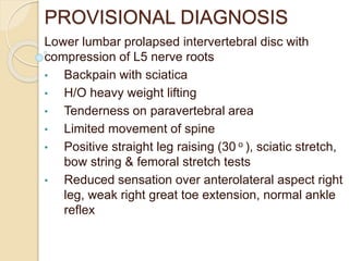 PROVISIONAL DIAGNOSIS
Lower lumbar prolapsed intervertebral disc with
compression of L5 nerve roots
• Backpain with sciatica
• H/O heavy weight lifting
• Tenderness on paravertebral area
• Limited movement of spine
• Positive straight leg raising (30 o ), sciatic stretch,
bow string & femoral stretch tests
• Reduced sensation over anterolateral aspect right
leg, weak right great toe extension, normal ankle
reflex
 