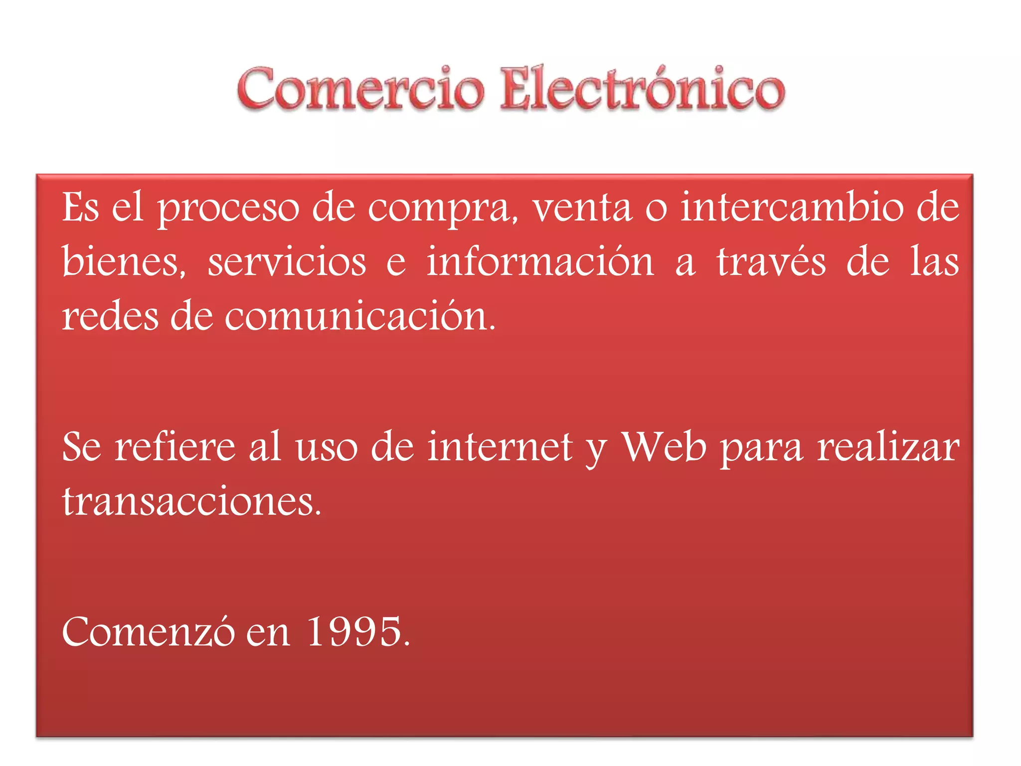 Es el proceso de compra, venta o intercambio de
bienes, servicios e información a través de las
redes de comunicación.
Se refiere al uso de internet y Web para realizar
transacciones.
Comenzó en 1995.
 