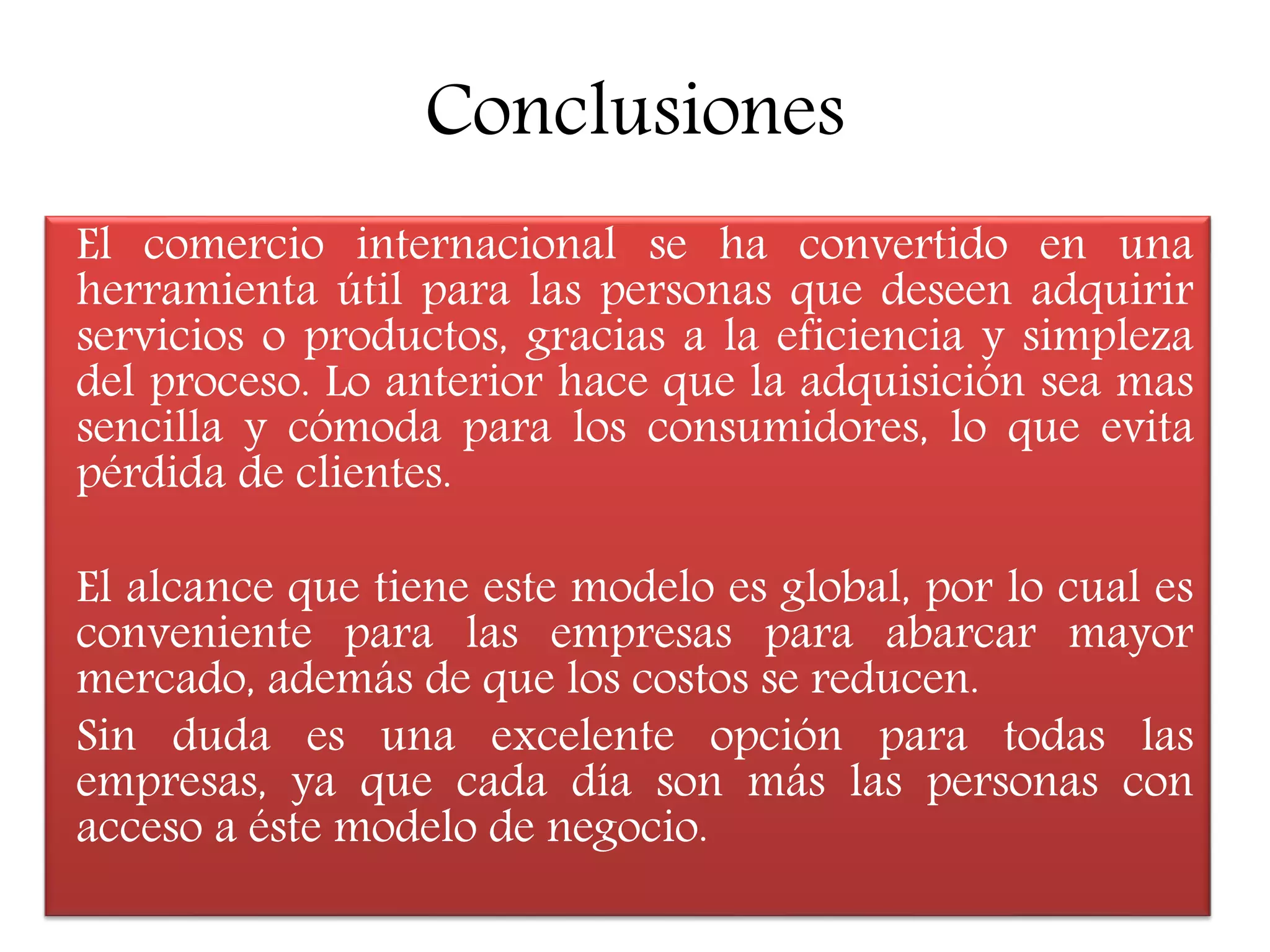 Conclusiones
El comercio internacional se ha convertido en una
herramienta útil para las personas que deseen adquirir
servicios o productos, gracias a la eficiencia y simpleza
del proceso. Lo anterior hace que la adquisición sea mas
sencilla y cómoda para los consumidores, lo que evita
pérdida de clientes.
El alcance que tiene este modelo es global, por lo cual es
conveniente para las empresas para abarcar mayor
mercado, además de que los costos se reducen.
Sin duda es una excelente opción para todas las
empresas, ya que cada día son más las personas con
acceso a éste modelo de negocio.
 