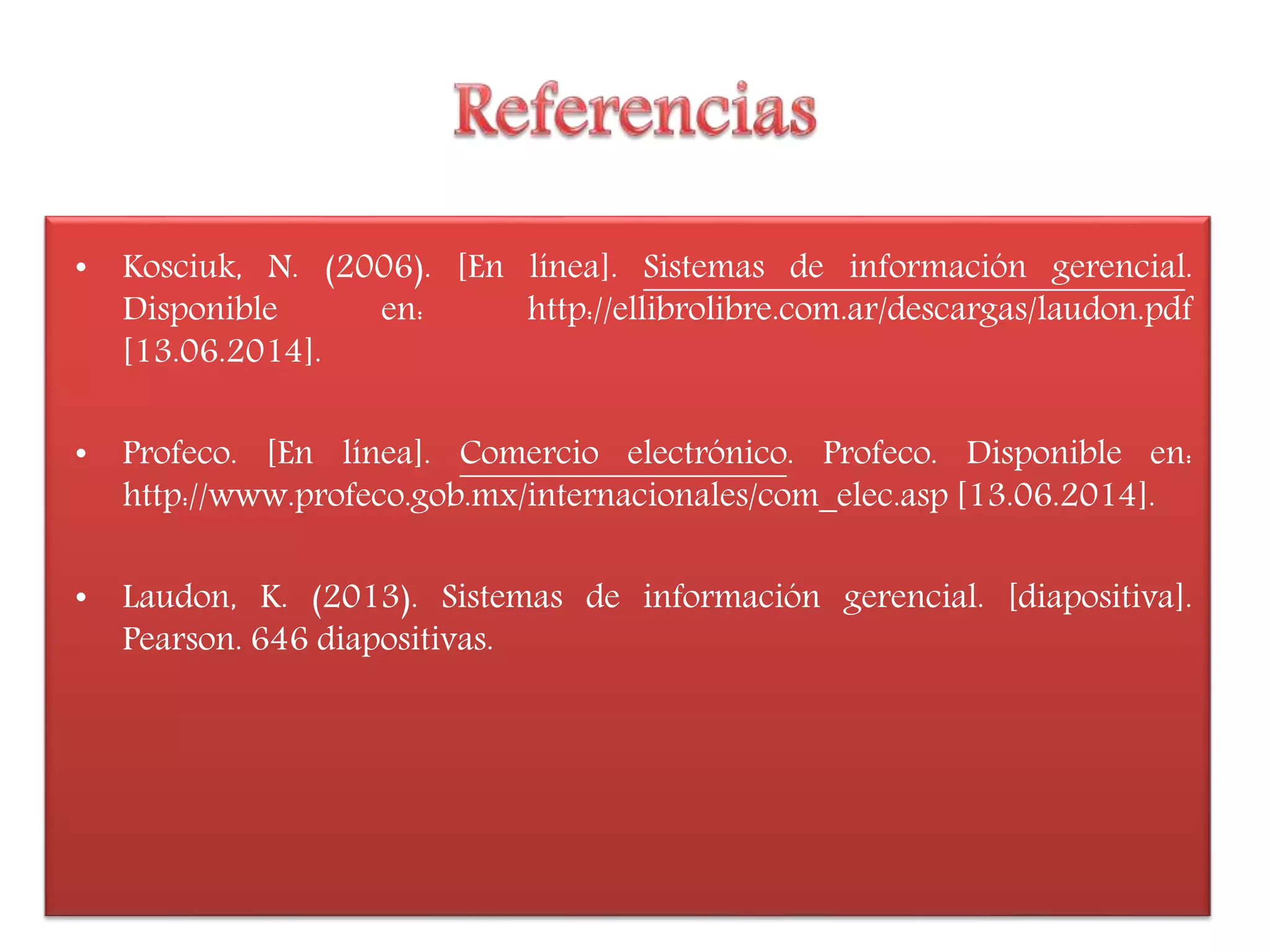 • Kosciuk, N. (2006). [En línea]. Sistemas de información gerencial.
Disponible en: http://ellibrolibre.com.ar/descargas/laudon.pdf
[13.06.2014].
• Profeco. [En línea]. Comercio electrónico. Profeco. Disponible en:
http://www.profeco.gob.mx/internacionales/com_elec.asp [13.06.2014].
• Laudon, K. (2013). Sistemas de información gerencial. [diapositiva].
Pearson. 646 diapositivas.
 
