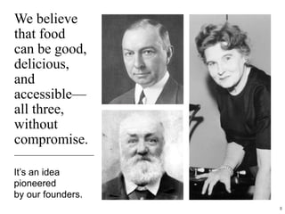We believe
that food
can be good,
delicious,
and
accessible—
all three,
without
compromise.
It’s an idea
pioneered
by our founders.
8
 