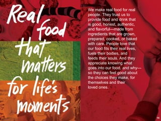 We make real food for real
people. They trust us to
provide food and drink that
is good, honest, authentic,
and flavorful—made from
ingredients that are grown,
prepared, cooked, or baked
with care. People love that
our food fits their real lives,
fuels their bodies, and
feeds their souls. And they
appreciate knowing what
goes into our food, and why—
so they can feel good about
the choices they make, for
themselves and their
loved ones.
14
 