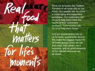 What we do every day matters.
Families of all kinds rely on our
foods. Our people rely on us for
a challenging and supportive
workplace. Our customers rely
on us to help them meet the
needs of their customers,
profitably. Communities rely
on us to help them thrive.
And our shareholders rely on
us for solid, sustainable returns.
We make the biggest impact for
all these groups when we set,
and meet, high goals—as a
business, and as good stewards
of the natural resources we
all share.
16
 