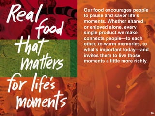 We make real food for
real
people. They trust us to
provide food and drink
that
is good, honest,
authentic,
and flavorful—made
from
ingredients that are
grown,
prepared, cooked, or
baked
with care. People love
that
our food fits their real
lives,
fuels their bodies, and
feeds their souls. And
Our food encourages people
to pause and savor life’s
moments. Whether shared
or enjoyed alone, every
single product we make
connects people—to each
other, to warm memories, to
what’s important today—and
invites them to live those
moments a little more richly.
20
 