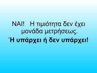 ΝΑΙ! Η τιμιότητα δεν έχει
μονάδα μετρήσεως.
Ή υπάρχει ή δεν υπάρχει!
 