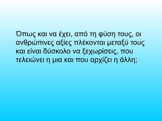 Όπως και να έχει, από τη φύση τους, οι
ανθρώπινες αξίες πλέκονται μεταξύ τους
και είναι δύσκολο να ξεχωρίσεις, που
τελειώνει η μια και που αρχίζει η άλλη;
 