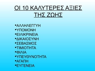 ΟΙ 10 ΚΑΛΥΤΕΡΕΣ ΑΞΙΕΣ
ΤΗΣ ΖΩΗΣ
ΑΛΛΗΛΕΓΓΥΗ
ΥΠΟΜΟΝΗ
ΕΙΛΙΚΡΙΝΕΙΑ
ΔΙΚΑΙΟΣΥΝΗ
ΣΕΒΑΣΜΟΣ
ΤΙΜΙΟΤΗΤΑ
ΦΙΛΙΑ
ΥΠΕΥΘΥΝΟΤΗΤΑ
ΑΓΑΠΗ
ΕΥΓΕΝΕΙΑ
 