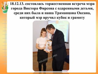 18.12.13. состоялась торжественная встреча мэра
города Виктора Фирсова с одаренными детьми,
среди них была и наша Траманцова Оксана,
который мэр вручил кубок и грамоту
 