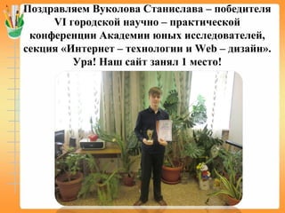 Поздравляем Вуколова Станислава – победителя
VI городской научно – практической
конференции Академии юных исследователей,
секция «Интернет – технологии и Web – дизайн».
Ура! Наш сайт занял 1 место!
 