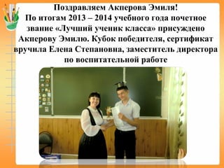 Поздравляем Акперова Эмиля!
По итогам 2013 – 2014 учебного года почетное
звание «Лучший ученик класса» присуждено
Акперову Эмилю. Кубок победителя, сертификат
вручила Елена Степановна, заместитель директора
по воспитательной работе
 