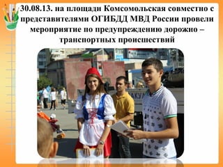 30.08.13. на площади Комсомольская совместно с
представителями ОГИБДД МВД России провели
мероприятие по предупреждению дорожно –
транспортных происшествий
 
