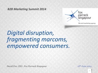© Fox Parrack Singapour. All rights reserved.
Digital disruption,
fragmenting marcoms,
empowered consumers.
David Fox, CEO , Fox Parrack Singapour
1
18th June 2014
B2B Marketing Summit 2014
 