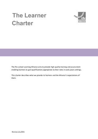 ReviewJuly2015
The Learner
Charter
The Pre-school Learning Alliance aims to provide high quality training and assessment
enabling learners to gain qualifications appropriate to their roles in early years settings.
This charter describes what we provide to learners and the Alliance’s expectations of
them.
 
