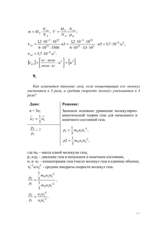 11
,
A
ал
C
N
N
Mm = ;
алA
алC
N
NM
V
ρ⋅
⋅
=
,107,53
105,3106
10102,1
3
3500106
10102,1 38
323
222
23
222
мммал
−
−−
⋅=⋅
⋅⋅⋅
⋅⋅
=
⋅⋅
⋅⋅
=ν
.107,5 38
мал
−
⋅=ν
[ ] [ ].33
мм
кгмоль
молькг
ал =





⋅
⋅
⋅
=ν
9.
Как изменится давление газа, если концентрация его молекул
увеличится в 3 раза, а средняя скорость молекул уменьшится в 3
раза?
Дано:
n = 3n1
12
3
1
υυ =
Решение:
Запишем основное уравнение молекулярно-
кинетической теории газа для начального и
конечного состояний газа.
?
1
2
−
p
p
,
3
1 2
1101
−
= υnmp
,
3
1
2 2
220
−
= υnmp
где m0 – масса одной молекулы газа,
р1 и р2 – давление газа в начальном и конечном состоянии,
n1 и n2 – концентрация газа (число молекул газа в единице объема),
-2
2
2
1 иυυ −
- средние квадраты скорости молекул газа.
2
110
2
220
1
2
3
1
3
1
−
−
=
υ
υ
nm
nm
р
р
,
.2
11
2
22
1
2
−
−
=
υ
υ
n
n
p
p
www.5balls.ru
 